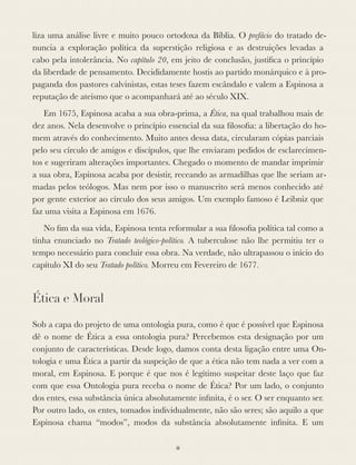 liza uma análise livre e muito pouco ortodoxa da Bíblia. O prefácio do tratado de-
nuncia a exploração política da superstição religiosa e as destruições levadas a
cabo pela intolerância. No capítulo 20, em jeito de conclusão, justiﬁca o princípio
da liberdade de pensamento. Decididamente hostis ao partido monárquico e à pro-
paganda dos pastores calvinistas, estas teses fazem escândalo e valem a Espinosa a
reputação de ateísmo que o acompanhará até ao século XIX.
Em 1675, Espinosa acaba a sua obra-prima, a Ética, na qual trabalhou mais de
dez anos. Nela desenvolve o princípio essencial da sua ﬁlosoﬁa: a libertação do ho-
mem através do conhecimento. Muito antes dessa data, circularam cópias parciais
pelo seu círculo de amigos e discípulos, que lhe enviaram pedidos de esclarecimen-
tos e sugeriram alterações importantes. Chegado o momento de mandar imprimir
a sua obra, Espinosa acaba por desistir, receando as armadilhas que lhe seriam ar-
madas pelos teólogos. Mas nem por isso o manuscrito será menos conhecido até
por gente exterior ao círculo dos seus amigos. Um exemplo famoso é Leibniz que
faz uma visita a Espinosa em 1676.
No ﬁm da sua vida, Espinosa tenta reformular a sua ﬁlosoﬁa política tal como a
tinha enunciado no Tratado teológico-político. A tuberculose não lhe permitiu ter o
tempo necessário para concluir essa obra. Na verdade, não ultrapassou o início do
capítulo XI do seu Tratado político. Morreu em Fevereiro de 1677.
Ética e Moral
Sob a capa do projeto de uma ontologia pura, como é que é possível que Espinosa
dê o nome de Ética a essa ontologia pura? Percebemos esta designação por um
conjunto de características. Desde logo, damos conta desta ligação entre uma On-
tologia e uma Ética a partir da suspeição de que a ética não tem nada a ver com a
moral, em Espinosa. E porque é que nos é legítimo suspeitar deste laço que faz
com que essa Ontologia pura receba o nome de Ética? Por um lado, o conjunto
dos entes, essa substância única absolutamente inﬁnita, é o ser. O ser enquanto ser.
Por outro lado, os entes, tomados individualmente, não são seres; são aquilo a que
Espinosa chama “modos”, modos da substância absolutamente inﬁnita. E um
iii
 