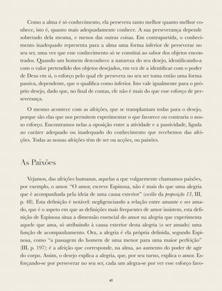 Como a alma é só conhecimento, ela persevera tanto melhor quanto melhor co-
nhece, isto é, quanto mais adequadamente conhece. A sua perseverança depende
sobretudo dela mesma, e menos das outras coisas. Em contrapartida, o conheci-
mento inadequado representa para a alma uma forma inferior de perseverar no
seu ser, uma vez que esse conhecimento só se constitui ao sabor dos objetos encon-
trados. Quando um homem desconhece a natureza do seu desejo, identiﬁcando-a
com o valor pretendido dos objetos desejados, em vez de a identiﬁcar com o poder
de Deus em si, o esforço pelo qual ele persevera no seu ser toma então uma forma
passiva, dependente, que o qualiﬁca como inferior. Isto vale igualmente para o pró-
prio desejo, dado que, no ﬁnal de contas, ele não é mais do que esse esforço de per-
severança.
O mesmo acontece com as afeições, que se transplantam todas para o desejo,
porque são elas que nos permitem experimentar o que favorece ou contraria o nos-
so esforço. Encontramos nelas a oposição entre a atividade e a passividade, ligada
ao caráter adequado ou inadequado do conhecimento que recebemos das afei-
ções. Todas as nossas afeições têm de ser ou acções, ou paixões.
As Paixões
Vejamos, das afeições humanas, aquelas a que vulgarmente chamamos paixões,
por exemplo, o amor. “O amor, escreve Espinosa, não é mais do que uma alegria
que é acompanhada pela ideia de uma causa exterior” (escólio da proposição 13, III,
p. 48). Esta deﬁnição é notável: negligenciando a relação entre amante e ser ama-
do, que é o aspeto em que as deﬁnições mais frequentes de amor insistem, esta deﬁ-
nição de Espinosa situa a dimensão essencial do amor na alegria que experimenta
aquele que ama, só atribuindo à causa exterior desta alegria (o ser amado) uma
função de acompanhamento. Ora, a alegria é ela própria deﬁnida, segundo Espi-
nosa, como “a passagem do homem de uma menor para uma maior perfeição”
(III, p. 197): é a afeição que corresponde, na alma, ao aumento do poder de agir
do corpo. Assim, o desejo explica a alegria, que, por seu turno, explica o amor. Es-
forçando-se por perseverar no seu ser, cada um alegra-se por ver esse esforço favo-
42
 