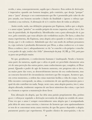 recido, e ama, consequentemente, aquilo que o favorece. Esta ordem de derivação
é imperativa: quando um homem imagina, pelo contrário, que deseja “porque”
ama e “para” alcançar o seu contentamento que lhe é prometido pelo valor do ob-
jeto amado, esse homem sucumbe à ilusão da ﬁnalidade e ignora o esforço que
constitui a sua essência. A aﬁrmação de si é o núcleo duro de todas as afeições.
Assim sendo, nada, nas deﬁnições propostas por Espinosa, indica que a alegria
e o amor sejam “paixões” no sentido próprio do termo (suportar, sofrer), isto é, for-
mas de passividade, de dependência. Identiﬁcadas com a pura aﬁrmação de si, pa-
rece, pelo contrário, que essas afeições são verdadeiras acções. De facto, a alma hu-
mana experimenta, diz Espinosa, uma alegria ativa quando se realiza o seu único
desejo, que é o de conhecer. Admitindo que ela é um modo do atributo pensamen-
to, cuja essência é produzida diretamente por Deus, a alma conhece-se a si como
Deus a conhece, isto é, adequadamente: se ela “se concebe a ela própria e concebe
o seu poder de agir, (então) ela é feliz” (demonstração da prop. 58, III, p. 194), pois pas-
sa para um perfeição maior.
Só que, geralmente, o conhecimento humano é inadequado. Sendo o homem
uma parte da natureza, aquilo que o afeta só pode ser percebido claramente atra-
vés de uma perceção das outras partes, num conhecimento que, completo, só Deus
possui. Quando o poder de agir do homem aumenta, este progresso não se deve,
na maior parte das vezes, ao desenvolvimento interno do seu conhecimento, mas
ao concurso favorável de circunstâncias exteriores que lhe escapam. Acontece que,
em certos momentos, a ordem das coisas materiais facilita a vida do corpo. A este
feliz encontro corresponde, na alma, o sentimento de um aperfeiçoamento para o
qual ela não contribui em nada. Surge, neste caso, uma alegria passiva, isto é, uma
alegria alienada, totalmente suspensa de um favor misterioso das coisas, e que inci-
ta o homem a esperar a manutenção desse favor.
Esta alienação da alegria, que faz dela uma paixão propriamente dita, prolon-
ga-se e reforça-se seguindo a derivação necessária da alegria no sentido do amor.
Uma vez que o amor é sempre essencialmente uma alegria que é acompanhada
pela ideia de uma causa exterior, o interesse do homem que ama apaixonadamen-
te tem de se concentrar nesta causa exterior, de que lhe parece depender a alegria
puramente passiva que experimenta. O quadro clássico do amor-paixão, e da ex-
43
 
