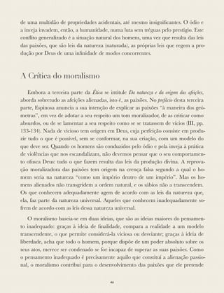 de uma multidão de propriedades acidentais, até mesmo insigniﬁcantes. O ódio e
a inveja invadem, então, a humanidade, numa luta sem tréguas pelo prestígio. Este
conﬂito generalizado é a situação natural dos homens, uma vez que resulta das leis
das paixões, que são leis da natureza (naturada), as próprias leis que regem a pro-
dução por Deus de uma inﬁnidade de modos concorrentes.
A Crítica do moralismo
Embora a terceira parte da Ética se intitule Da natureza e da origem das afeições,
aborda sobretudo as afeições alienadas, isto é, as paixões. No prefácio desta terceira
parte, Espinosa anuncia a sua intenção de explicar as paixões “à maneira dos geó-
metras”, em vez de adotar a seu respeito um tom moralizador, de as criticar como
absurdos, ou de se lamentar a seu respeito como se se tratassem de vícios (III, pp.
133-134). Nada de vicioso tem origem em Deus, cuja perfeição consiste em produ-
zir tudo o que é possível, sem se conformar, na sua criação, com um modelo do
que deve ser. Quando os homens são conduzidos pelo ódio e pela inveja à prática
de violências que nos escandalizam, não devemos pensar que o seu comportamen-
to ofusca Deus: tudo o que fazem resulta das leis da produção divina. A reprova-
ção moralizadora das paixões tem origem na crença falsa segundo a qual o ho-
mem seria na natureza “como um império dentro de um império”. Mas os ho-
mens alienados não transgridem a ordem natural, e os sábios não a transcendem.
Os que conhecem adequadamente agem de acordo com as leis da natureza que,
ela, faz parte da natureza universal. Aqueles que conhecem inadequadamente so-
frem de acordo com as leis dessa natureza universal.
O moralismo baseia-se em duas ideias, que são as ideias maiores do pensamen-
to inadequado: graças à ideia de ﬁnalidade, compara a realidade a um modelo
transcendente, o que permite considerá-la viciosa ou desviante; graças à ideia de
liberdade, acha que todo o homem, porque dispõe de um poder absoluto sobre os
seus atos, merece ser condenado se for incapaz de superar as suas paixões. Como
o pensamento inadequado é precisamente aquilo que constitui a alienação passio-
nal, o moralismo contribui para o desenvolvimento das paixões que ele pretende
46
 