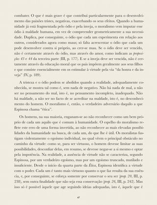 combater. O que é mais grave é que contribui particularmente para o desenvolvi-
mento das paixões tristes, negativas, exacerbando os seus efeitos. Quando a huma-
nidade já está fragmentada pelo ódio e pela inveja, o moralismo vem imputar esse
ódio à maldade humana, em vez de compreender geometricamente a sua necessi-
dade. Duplica, por conseguinte, o ódio que cada um experimenta em relação aos
outros, considerados agora como maus; só falta acrescentar o ódio que cada um
pode desenvolver contra si próprio, ao crer-se mau. Se o ódio deve ser vencido,
não é certamente através do ódio, mas através do amor, como indicam as proposi-
ções 43 e 44 da terceira parte (III, p. 177). E se a inveja deve ser vencida, não é cer-
tamente através da educação moral que os pais impõem geralmente aos seus ﬁlhos
e que consiste essencialmente em os estimular à virtude pela via “da honra e da in-
veja” (IV, p. 189).
A tristeza e o ódio podem se abolidos quando a realidade, adequadamente co-
nhecida, se mostra tal como é, sem nada de negativo. Não há nada de mal, a não
ser no pensamento do mal, isto é, no pensamento incompleto, inadequado. Não
há maldade, a não ser no facto de se acreditar na maldade, isto é, no desconheci-
mento do homem. O moralismo é, então, o verdadeiro adversário daquilo a que
Espinosa chama “ética”.
Os homens, na sua maioria, enganam-se ao não reconhecer como um bem pró-
prio de cada um aquilo que é comum à humanidade. O espelho do moralismo re-
ﬂete este erro de uma forma invertida, ao não reconhecer as mais elevadas possibi-
lidades da humanidade na busca, de cada um, do que lhe é útil. Os moralistas fus-
tigam violentamente o egoísmo individual, no qual vêem o principal obstáculo no
caminho da virtude: como se, para ser virtuoso, o homem devesse limitar as suas
possibilidades, desconﬁar delas, em resumo, se devesse negar-se a si mesmo e optar
pela impotência. Na realidade, a ausência de virtude não se caracteriza, segundo
Espinosa, por um verdadeiro egoísmo, mas por um egoísmo truncado, mutilado e
insuﬁciente. Desde o início da quarta parte da Ética, Espinosa identiﬁca a virtude
com o poder. Cada um é tanto mais virtuoso quanto o que faz resulta da sua essên-
cia, e, por conseguinte, se esforça somente por conservar o seu ser (prop. 20, III, p.
238), sem outra ﬁnalidade que não seja essa conservação (prop. 26, III, p. 242). Mas
isso só é possível àquele que age seguindo ideias adequadas, isto é, àquele que é
47
 