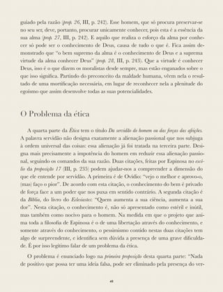 guiado pela razão (prop. 26, III, p. 242). Esse homem, que só procura preservar-se
no seu ser, deve, portanto, procurar unicamente conhecer, pois esta é a essência da
sua alma (prop. 27, III, p. 242). E aquilo que realiza o esforço da alma por conhe-
cer só pode ser o conhecimento de Deus, causa de tudo o que é. Fica assim de-
monstrado que “o bem supremo da alma é o conhecimento de Deus e a suprema
virtude da alma conhecer Deus” (prop. 28, III, p. 243). Que a virtude é conhecer
Deus, isso é o que dizem os moralistas desde sempre, mas estão enganados sobre o
que isso signiﬁca. Partindo do preconceito da maldade humana, vêem nela o resul-
tado de uma mortiﬁcação necessária, em lugar de reconhecer nela a plenitude do
egoísmo que assim desenvolve todas as suas potencialidades.
O Problema da ética
A quarta parte da Ética tem o título Da servidão do homem ou das forças das afeições.
A palavra servidão não designa exatamente a alienação passional que nos subjuga
à ordem universal das coisas: essa alienação já foi tratada na terceira parte. Desi-
gna mais precisamente a impotência do homem em reduzir essa alienação passio-
nal, seguindo os comandos da sua razão. Duas citações, feitas por Espinosa no escó-
lio da proposição 17 (III, p. 235) podem ajudar-nos a compreender a dimensão do
que ele entende por servidão. A primeira é de Ovídio: “vejo o melhor e aprovo-o,
(mas) faço o pior”. De acordo com esta citação, o conhecimento do bem é privado
de força face a um poder que nos puxa em sentido contrário. A segunda citação é
da Bíblia, do livro do Eclesiastes: “Quem aumenta a sua ciência, aumenta a sua
dor”. Nesta citação, o conhecimento é, não só apresentado como estéril e inútil,
mas também como nocivo para o homem. Na medida em que o projeto que ani-
ma toda a ﬁlosoﬁa de Espinosa é o de uma libertação através do conhecimento, e
somente através do conhecimento, o pessimismo contido nestas duas citações tem
algo de surpreendente, e identiﬁca sem dúvida a presença de uma grave diﬁculda-
de. É por isso legítimo falar de um problema da ética.
O problema é enunciado logo na primeira proposição desta quarta parte: “Nada
de positivo que possa ter uma ideia falsa, pode ser eliminado pela presença do ver-
48
 