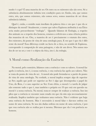 modo é o quê? É uma maneira de ser. Os entes ou os existentes não são seres. Só a
substância absolutamente inﬁnita tem condições para ser. Então, nós, que somos
entes, nós, que somos existentes, não somos seres, somos maneiras de ser dessa
substância inﬁnita.
Qual é, então, o sentido mais imediato da palavra ética e em que é que ela se
distingue da moral? Atualmente, o nome que talvez Espinosa atribuiria à sua Ética
seria muito provavelmente “etologia”. Quando falamos de Etologia, a respeito
dos animais ou a respeito dos homens, estamos a referir-nos a uma ciência prática
das maneiras de ser. Ora, a maneira de ser é precisamente o estatuto dos entes,
dos existentes, do ponto de vista de uma ontologia pura. E em que é que ela é dife-
rente da moral? Essa diferença reside no facto de a ética, no sentido de Espinosa,
corresponder à composição de uma paisagem, e não de um dever. Nós somos mo-
dos de ser no ser, e este é o objeto da ética, isto é, da etologia.
A Moral como Realização da Essência
Na moral, pelo contrário, lidamos com a essência e com os valores. A moral faz
apelo à essência, isto é, à nossa essência, e esta essência faz apelo aos valores. Não
se trata do ponto de vista do ser. A moral não pode formular-se a partir do ponto
de vista de uma ontologia. Na verdade, a moral implica sempre algo de superior
ao Ser; aquilo que pode ser superior ao Ser é algo que desempenha o papel do
Uno, do Bem, é o uno superior ao Ser. Com efeito, a moral é a tarefa de julgar
não somente tudo o que é, mas também o próprio ser. O que está em questão na
moral é a nossa essência. Na moral, trata-se sempre de realizar a essência. Isso im-
plica que a essência se encontre num estado em que ela não seja necessariamente
realizada. Implica também que tenhamos uma essência. Não é evidente que haja
uma essência do homem. Mas é necessário à moral falar e dar-nos ordens em
nome de uma essência. Se nos são dadas ordens em nome de uma essência, é por-
que essa essência não se realiza por si mesma. Diremos que ela é em potência no
homem.
iv
 