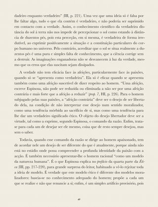 dadeiro enquanto verdadeiro” (III, p. 221). Uma vez que uma ideia só é falsa por
lhe faltar algo, tudo o que ela contém é verdadeiro, e não poderia ser suprimido
em contacto com a verdade. Assim, o conhecimento cientíﬁco da verdadeira dis-
tância do sol à terra não nos impede de percepcionar o sol como estando à distân-
cia de duzentos pés, pois esta perceção, em si mesma, é verdadeira de forma irre-
dutível, ao exprimir positivamente a situação e a constituição particulares do cor-
po humano no universo. Pelo contrário, acreditar que o sol se situa realmente a du-
zentos pés é uma pura e simples falta de conhecimento, que a ciência corrige sem
a destruir. As imaginações enganadoras não se desvanecem à luz da verdade, mes-
mo que os erros que elas suscitam sejam dissipados.
A verdade não tem eﬁcácia face às afeições, particularmente face às paixões,
quando só se “apresenta como verdadeira”. Ela só é eﬁcaz quando se apresenta
também como uma afeição suscetível de dizer respeito ao homem. “Uma afeição,
escreve Espinosa, não pode ser reduzida ou eliminada a não ser por uma afeição
contrária e mais forte que a afeição a reduzir” (prop. 7, HI, p. 226). Para o homem
subjugado pelas suas paixões, a “afeição contrária” deve ser o desejo de ser liberta-
do dela, na condição de não interpretar esse desejo num sentido moralizador,
como uma tendência mórbida ao sacrifício de si, mas como uma tendência para
lhe dar um verdadeiro signiﬁcado ético. O objeto do desejo libertador deve ser a
virtude, tal como a exprime, segundo Espinosa, o comando da razão. Enﬁm, trata-
se para cada um de desejar ser ele mesmo, coisa que de resto sempre desejou, mas
sem o saber.
Todavia, quando esse comando da razão se dirige ao homem apaixonado, tem
de acordar nele um desejo de ser diferente do que é atualmente, porque ainda não
está no estádio onde possa compreender a profunda identidade da paixão com a
acção. É também necessário apresentar-lhe o homem racional “como um modelo
da natureza humana”. É o que Espinosa explica no prefácio da quarta parte da Éti-
ca (III, pp. 217-220), para grande surpresa do leitor, habituado a vê-lo rejeitar toda
a ideia de modelo. É verdade que este modelo ético é diferente dos modelos mora-
lizadores: baseia-se no conhecimento adequado do homem; propõe a cada um
que se realize e não que renuncie a si; enﬁm, é um simples artifício provisório, pois
49
 