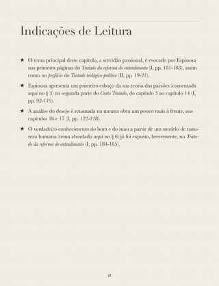 Indicações de Leitura
★ O tema principal deste capítulo, a servidão passional, é evocado por Espinosa
nas primeira páginas do Tratado da reforma do entendimento (I, pp. 181-183), assim
como no prefácio do Tratado teológico-político (II, pp. 19-21).
★ Espinosa apresenta um primeiro esboço da sua teoria das paixões (comentada
aqui no § 3) na segunda parte do Curto Tratado, do capítulo 3 ao capítulo 14 (I,
pp. 92-119).
★ A análise do desejo é retomada na mesma obra um pouco mais à frente, nos
capítulos 16 e 17 (I, pp. 122-128).
★ O verdadeiro conhecimento do bom e do mau a partir de um modelo de natu-
reza humana (tema abordado aqui no § 6) já foi exposto, brevemente, no Trata-
do da reforma do entendimento (I, pp. 184-185).
52
 
