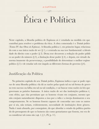 4 C A P Í T U L O
Ética e Política
Neste capítulo, a ﬁlosoﬁa política de Espinosa só é estudada na medida em que
contribui para resolver o problema da ética. A obra comentada é o Tratado político
(Tomo IV das Obras de Espinosa). A ﬁlosoﬁa política é, em primeiro lugar, relaciona-
da com a sua única razão de ser (§ 1), e centrada na sua tese fundamental: a identi-
dade do direito com o poder (§ 2). Desta tese decorrem a redução do poder públi-
co ao poder do número (§ 3), a limitação desse poder (§ 4), e depois, em virtude da
norma imanente da perseverança, a possibilidade de determinar o melhor regime
político (§ 5) e de estudar sob este ângulo as diferentes formas de governo (§ 6).
Justificação da Política
No primeiro capítulo do seu Tratado político, Espinosa indica o que se pode espe-
rar de uma ﬁlosoﬁa política: ela dá as razões pelas quais tal ou tal forma de gover-
no tem sucesso ou falha em tal ou tal condição, e vai buscar estas razões às leis que
governam as paixões humanas. A única razão de ser das instituições políticas é,
com efeito, que elas permitam que os homens vivam em conjunto, mesmo que
não estejam naturalmente dispostos a isso por o ódio e a inveja dominarem o seu
comportamento. Se os homens fossem capazes de concordar uns com os outros
por si sós, não teriam, evidentemente, necessidade de instituições deste género.
Nada é mais absurdo, por conseguinte, do que abordar o estudo da política partin-
do do pressuposto de que os homens são como gostaríamos que fossem, em vez de
os considerar tal como são (cap. 1, § 1, IV, p. 11).
53
 