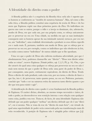 A Identidade do direito com o poder
A ﬁlosoﬁa política não é a sequência da ﬁlosoﬁa ética: nela não é suposto que
os homens se conformem ao “modelo de natureza humana”. Mas, tal como a ﬁlo-
soﬁa ética, a ﬁlosoﬁa política constitui uma sequência da teoria de Deus e do ho-
mem que Espinosa expõe nas duas primeiras partes da Ética. Os indivíduos em
guerra uns com os outros, porque o ódio e a inveja os dominam, são, sabemo-lo,
modos de Deus, em que cada um, por sua própria conta, se esforça unicamente
por se preservar no seu ser. Uma cidade, na medida em que as suas instituições
conseguem unir os homens apesar da sua inimizade natural, torna-se, por seu tur-
no, um “indivíduo”, uma realidade determinada a produzir os seus efeitos especíﬁ-
cos e nada mais. É, portanto, também um modo de Deus, que se esforça por se
preservar no seu ser, por exemplo, contra os indivíduos que não obedecem às leis,
ou então contra outros “indivíduos” de outras cidades que se lhe oponham.
Uma vez que o poder de Deus não enfrenta nenhuma adversidade, por que é
absolutamente livre, podemos chamar-lhe um “direito”: “Deus tem direito sobre
todas as coisas”, escreve Espinosa (Tratado político, cap. 2, § 3, IV, p. 16). Ora, o po-
der através do qual uma coisa qualquer se esforça por perseverar no seu ser não é
mais nem menos do que o poder de Deus nela: uma parte do poder de Deus e,
por conseguinte, uma parte, estritamente equivalente, do direito de Deus. Tendo
Deus o direito de tudo produzir, cada coisa tem, por seu turno, o direito de fazer o
que faz, isto é, de perseverar, tanto quanto possa, no seu ser. Podemos, portanto,
concluir que “todo o ser na natureza retira da natureza tanto direito quanto o po-
der que tem para existir e agir”.
A identiﬁcação do direito com o poder é a tese fundamental da ﬁlosoﬁa política
de Espinosa. O caráter divino, absoluto, ao mesmo tempo necessário e único, de
todo o poder, ao desenvolver-se sem restrição interna e sem relação com qualquer
outra coisa, justiﬁca esta tese. Trata-se, de facto, de uma identidade: Espinosa não
defende que um poder qualquer “atribua” um direito; defende que ele é um “direi-
to”, em si mesmo. Não se trata da tese do “direito do mais forte”, em virtude da
qual uma superioridade de poder seria conservada pela sua transformação num di-
reito reconhecido. A posição de Espinosa não é atingida pelas críticas que J.-J.
55
 