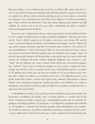 Rousseau dirige a esta transformação da força em direito (Du contrat social, livro 1,
cap. 3), em particular pela sua refutação pelo absurdo segundo a qual, se uma força
se constitui em direito, então o mesmo poderia acontecer com todas as outras for-
ças, opostas a ela e suscetíveis de a derrubar. Esta objeção é, de facto, destruidora
para “todo o direito do mais forte”, mas não atinge Espinosa que admite sem diﬁ-
culdade, de acordo com a sua tese, que toda a diminuição de poder é também
uma perda proporcional de direito.
É por isso que é importante relevar o aspeto quantitativo da identidade do direi-
to com o poder, transformando-a numa verdadeira igualdade: cada um tem exata-
mente “tanto” direito quanto tem de poder, nem mais nem menos. De acordo
com a conceção habitual do direito, um indivíduo tem sempre “menos” direito do
que poder, porque pensamos que lhe é necessário, para obedecer à lei, refrear as
suas possibilidades e evitar certas acções. Mas, de um outro ponto de vista, a conce-
ção corrente do direito defende também que um indivíduo tem sempre “mais” di-
reito do que poder, porque a lei lhe permite certas acções que, de outro modo, não
estaria em condições de poder realizar. Segundo Espinosa, este “menos” e este
“mais” são tão ilusórios um como o outro. É por ilusão que um homem imagina
que “poderia” fazer o que o medo do castigo, ou outra causa, o impede de fazer
sempre que obedece à lei: o seu poder, neste caso, é tão limitado quanto o seu direi-
to. É também por ilusão que um homem acredita ter tal ou tal direito num acto
que não é capaz de realizar: o seu direito, neste caso, é tão limitado quanto o seu
poder. Estas duas ilusões, embora não sejam nada, animam efetivamente a huma-
nidade: não conseguem compensar o poder que falta a um indivíduo ou a uma co-
munidade, mas podem incitá-los a agir no limite do seu poder, acreditando estar a
agir para além desse limite.
A identidade do direito com o poder permite a Espinosa equacionar muito sim-
plesmente o problema da relação entre o estado natural e o estado civil do ho-
mem. O primeiro estado é aquele que a humanidade conheceria na ausência de
qualquer instituição política, na separação e na dispersão completas dos indivídu-
os. O segundo é a situação dos homens quando estão submetidos a leis comuns.
No estado de natureza, os poderes individuais mantêm-se distintos uns dos outros
e não se adicionam. O direito de cada um é, então, estritamente determinado pelo
56
 