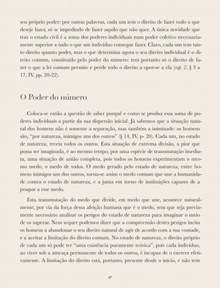 seu próprio poder: por outras palavras, cada um tem o direito de fazer tudo o que
deseje fazer, só se impedindo de fazer aquilo que não quer. A única novidade que
traz o estado civil é a soma dos poderes individuais num poder coletivo necessaria-
mente superior a tudo o que um indivíduo consegue fazer. Claro, cada um tem tan-
to direito quanto poder, mas o que determina agora o seu direito individual é o di-
reito comum, constituído pelo poder do número: tem portanto só o direito de fa-
zer o que a lei comum permite e perde todo o direito a opor-se a ela (cap. 2, § 3 a
17, IV, pp. 20-22).
O Poder do número
Coloca-se então a questão de saber porquê e como se produz essa soma de po-
deres individuais a partir da sua dispersão inicial. Já sabemos que a situação natu-
ral dos homens não é somente a separação, mas também a inimizade: os homens
são, “por natureza, inimigos uns dos outros” (§ 14, IV, p- 20). Cada um, no estado
de natureza, receia todos os outros. Esta situação de extrema divisão, a pior que
possa ser imaginada, é ao mesmo tempo, por uma espécie de transmutação imedia-
ta, uma situação de união completa, pois todos os homens experimentam o mes-
mo medo, o medo de todos. O medo gerado pelo estado de natureza, entre ho-
mens inimigos uns dos outros, torna-se assim o medo comum que une a humanida-
de contra o estado de natureza, e a junta em torno de instituições capazes de a
poupar a esse medo.
Esta transmutação do medo que divide, em medo que une, acontece natural-
mente, por via da força dessa afeição humana que é o medo, sem que seja previa-
mente necessário analisar os perigos do estado de natureza para imaginar o meio
de os superar. Nem sequer podemos dizer que a compreensão destes perigos incita
os homens a abandonar o seu direito natural de agir de acordo com a sua vontade,
e a aceitar a limitação do direito comum. No estado de natureza, o direito próprio
de cada um só pode ter “uma existência puramente teórica”, pois cada indivíduo,
ao viver sob a ameaça permanente de todos os outros, é incapaz de o exercer efeti-
vamente. A limitação do direito está, portanto, presente desde o início, e não tem
57
 
