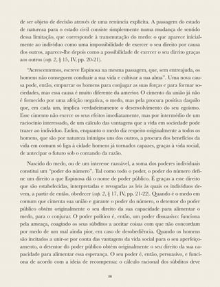 de ser objeto de decisão através de uma renúncia explícita. A passagem do estado
de natureza para o estado civil consiste simplesmente numa mudança de sentido
dessa limitação, que corresponde à transmutação do medo: o que aparece inicial-
mente ao indivíduo como uma impossibilidade de exercer o seu direito por causa
dos outros, aparece-lhe depois como a possibilidade de exercer o seu direito graças
aos outros (cap. 2, § 15, IV, pp. 20-21).
“Acrescentemos, escreve Espinosa na mesma passagem, que, sem entreajuda, os
homens não conseguem conduzir a sua vida e cultivar a sua alma”. Uma nova cau-
sa pode, então, empurrar os homens para conjugar as suas forças e para formar so-
ciedades, mas essa causa é muito diferente da anterior. O cimento da união já não
é fornecido por uma afeição negativa, o medo, mas pela procura positiva daquilo
que, em cada um, implica verdadeiramente o desenvolvimento do seu egoísmo.
Esse cimento não exerce os seus efeitos imediatamente, mas por intermédio de um
raciocínio interessado, de um cálculo das vantagens que a vida em sociedade pode
trazer ao indivíduo. Enﬁm, enquanto o medo diz respeito originalmente a todos os
homens, que são por natureza inimigos uns dos outros, a procura dos benefícios da
vida em comum só liga à cidade homens já tornados capazes, graças à vida social,
de antecipar o futuro sob o comando da razão.
Nascido do medo, ou de um interesse razoável, a soma dos poderes individuais
constitui um “poder do número”. Tal como todo o poder, o poder do número deﬁ-
ne um direito a que Espinosa dá o nome de poder público. É graças a esse direito
que são estabelecidas, interpretadas e revogadas as leis às quais os indivíduos de-
vem, a partir de então, obedecer (cap. 2, § 17, IV, pp. 21-22). Quando é o medo em
comum que cimenta sua união e garante o poder do número, o detentor do poder
público obtém originalmente o seu direito da sua capacidade para alimentar o
medo, para o conjurar. O poder político é, então, um poder dissuasivo: funciona
pela ameaça, coagindo os seus súbditos a aceitar coisas com que não concordam
por medo de um mal ainda pior, em caso de desobediência. Quando os homens
são incitados a unir-se por conta das vantagens da vida social para o seu aperfeiço-
amento, o detentor do poder público obtém originalmente o seu direito da sua ca-
pacidade para alimentar essa esperança. O seu poder é, então, persuasivo, e funci-
ona de acordo com a ideia de recompensa: o cálculo racional dos súbditos deve
58
 