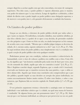 sempre dispô-los a aceitar aquilo com que não concordam, em nome de vantagens
superiores. Nos dois casos, o poder político é suposto alimentar, para se manter,
esse poder do número que é a sua essência. Longe de signiﬁcar o arbitrário, a iden-
tidade do direito com o poder impõe ao poder político uma obrigação suprema: a
de merecer o seu poder, isto é, a de garantir efetivamente a unidade dos homens.
Os Limites do poder político
Graças ao seu direito, o detentor do poder público decide por todos sobre o
que é justo ou injusto. Os indivíduos, tornados cidadãos, mas também súbditos, já
não têm o direito (isto é, o poder) de se opor a essa decisão, de pretender estabele-
cer eles próprios o que é bom ser feito ou não, ou ainda interpretar as leis comuns
de acordo com a sua vontade. “Mesmo que o súbdito julgue iníquos os decretos da
cidade, ele é, mesmo assim, suposto submeter-se a eles” (cap. 3, § 5, IV, p. 27). Não
há aqui nenhum abuso do poder público, mas simplesmente esta é a condição sem
a qual a noção de poder público não teria qualquer sentido.
Poderíamos pensar que esta condição, embora necessária à sobrevivência da
humanidade, corre o risco de colocar a política em conﬂito com a ética. Com efei-
to, ela signiﬁca que “um homem conduzido pela razão tem de fazer por vezes, atra-
vés do comando da cidade, aquilo que sabe ser contrário à razão” (§ 6, IV, p. 27).
Mas é ilegítimo concluir daqui, segundo Espinosa, que o estado civil é irracional,
reservado aos homens que se mantêm escravos das suas paixões, e que o sábio se
deve afastar dele. Aqueles que tiram estas conclusões não compreendem que o po-
der público, quando impõe as suas decisões ao arrepio dos juízos individuais, en-
contra necessariamente limites muito estritos. É sobre estes limites, e sobre a sua
natureza, que Espinosa fala no terceiro capítulo do Tratado político (§ 7 a 9, IV, pp.
27-29).
O seu primeiro argumento retoma e desenvolve a analogia entre ser humano
individual e esse indivíduo coletivo que é a cidade, na qual uma massa de homens
é conduzida “de alguma forma, por um pensamento único” (§ 7, IV, p. 28). Sabe-
mos já que o ser humano individual, ao esforçar-se por perseverar no seu ser, pode
59
 