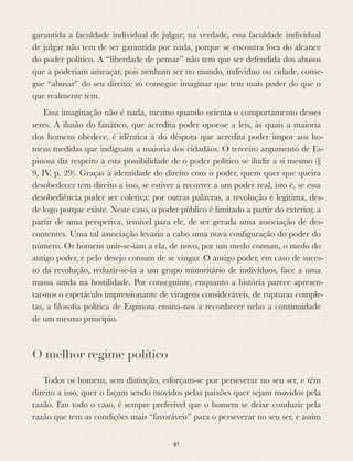 garantida a faculdade individual de julgar; na verdade, essa faculdade individual
de julgar não tem de ser garantida por nada, porque se encontra fora do alcance
do poder político. A “liberdade de pensar” não tem que ser defendida dos abusos
que a poderiam ameaçar, pois nenhum ser no mundo, indivíduo ou cidade, conse-
gue “abusar” do seu direito: só consegue imaginar que tem mais poder do que o
que realmente tem.
Essa imaginação não é nada, mesmo quando orienta o comportamento desses
seres. A ilusão do fanático, que acredita poder opor-se a leis, às quais a maioria
dos homens obedece, é idêntica à do déspota que acredita poder impor aos ho-
mens medidas que indignam a maioria dos cidadãos. O terceiro argumento de Es-
pinosa diz respeito a esta possibilidade de o poder político se iludir a si mesmo (§
9, IV, p. 29). Graças à identidade do direito com o poder, quem quer que queira
desobedecer tem direito a isso, se estiver a recorrer a um poder real, isto é, se essa
desobediência puder ser coletiva: por outras palavras, a revolução é legítima, des-
de logo porque existe. Neste caso, o poder público é limitado a partir do exterior, a
partir de uma perspetiva, temível para ele, de ser gerada uma associação de des-
contentes. Uma tal associação levaria a cabo uma nova conﬁguração do poder do
número. Os homens unir-se-iam a ela, de novo, por um medo comum, o medo do
antigo poder, e pelo desejo comum de se vingar. O antigo poder, em caso de suces-
so da revolução, reduzir-se-ia a um grupo minoritário de indivíduos, face a uma
massa unida na hostilidade. Por conseguinte, enquanto a história parece apresen-
tar-nos o espetáculo impressionante de viragens consideráveis, de rupturas comple-
tas, a ﬁlosoﬁa política de Espinosa ensina-nos a reconhecer nelas a continuidade
de um mesmo princípio.
O melhor regime político
Todos os homens, sem distinção, esforçam-se por perseverar no seu ser, e têm
direito a isso, quer o façam sendo movidos pelas paixões quer sejam movidos pela
razão. Em todo o caso, é sempre preferível que o homem se deixe conduzir pela
razão que tem as condições mais “favoráveis” para o perseverar no seu ser, e assim
61
 