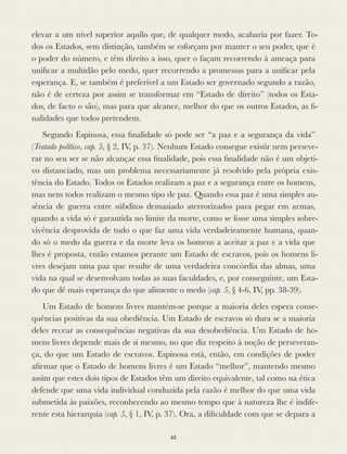 elevar a um nível superior aquilo que, de qualquer modo, acabaria por fazer. To-
dos os Estados, sem distinção, também se esforçam por manter o seu poder, que é
o poder do número, e têm direito a isso, quer o façam recorrendo à ameaça para
uniﬁcar a multidão pelo medo, quer recorrendo a promessas para a uniﬁcar pela
esperança. E, se também é preferível a um Estado ser governado segundo a razão,
não é de certeza por assim se transformar em “Estado de direito” (todos os Esta-
dos, de facto o são), mas para que alcance, melhor do que os outros Estados, as ﬁ-
nalidades que todos pretendem.
Segundo Espinosa, essa ﬁnalidade só pode ser “a paz e a segurança da vida”
(Tratado político, cap. 5, § 2, IV, p. 37). Nenhum Estado consegue existir nem perseve-
rar no seu ser se não alcançar essa ﬁnalidade, pois essa ﬁnalidade não é um objeti-
vo distanciado, mas um problema necessariamente já resolvido pela própria exis-
tência do Estado. Todos os Estados realizam a paz e a segurança entre os homens,
mas nem todos realizam o mesmo tipo de paz. Quando essa paz é uma simples au-
sência de guerra entre súbditos demasiado aterrorizados para pegar em armas,
quando a vida só é garantida no limite da morte, como se fosse uma simples sobre-
vivência desprovida de tudo o que faz uma vida verdadeiramente humana, quan-
do só o medo da guerra e da morte leva os homens a aceitar a paz e a vida que
lhes é proposta, então estamos perante um Estado de escravos, pois os homens li-
vres desejam uma paz que resulte de uma verdadeira concórdia das almas, uma
vida na qual se desenvolvam todas as suas faculdades, e, por conseguinte, um Esta-
do que dê mais esperança do que alimente o medo (cap. 5, § 4-6, IV, pp. 38-39).
Um Estado de homens livres mantém-se porque a maioria deles espera conse-
quências positivas da sua obediência. Um Estado de escravos só dura se a maioria
deles recear as consequências negativas da sua desobediência. Um Estado de ho-
mens livres depende mais de si mesmo, no que diz respeito à noção de perseveran-
ça, do que um Estado de escravos. Espinosa está, então, em condições de poder
aﬁrmar que o Estado de homens livres é um Estado “melhor”, mantendo mesmo
assim que estes dois tipos de Estados têm um direito equivalente, tal como na ética
defende que uma vida individual conduzida pela razão é melhor do que uma vida
submetida às paixões, reconhecendo ao mesmo tempo que à natureza lhe é indife-
rente esta hierarquia (cap. 5, § 1, IV, p. 37). Ora, a diﬁculdade com que se depara a
62
 