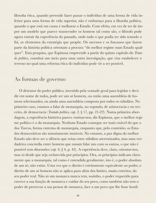 ﬁlosoﬁa ética, quando pretende fazer passar o indivíduo de uma forma de vida in-
ferior para uma forma de vida superior, não é embaraço para a ﬁlosoﬁa política,
quando o que está em causa é melhorar o Estado. Com efeito, em vez de ter de im-
por um modelo que parece transcender os homens tal como são, o ﬁlósofo pode
agora extrair da experiência do passado, onde tudo o que podia ter sido tentado o
foi, os elementos da estratégia que propõe. Os sucessos e os fracassos que fazem
parte da história política orientam a procura “do melhor regime num Estado qual-
quer”. Esta pesquisa, que Espinosa empreende a partir do quinto capítulo do Trata-
do político, constitui um meio para uma outra investigação, que visa estabelecer o
terreno no qual uma reforma ética do indivíduo pode vir a ser possível.
As formas de governo
O detentor do poder público, investido pela vontade geral para legislar e deci-
dir em nome de todos, pode ser um só homem, ou então uma assembleia de ho-
mens selecionados, ou ainda uma assembleia composta por todos os cidadãos. No
primeiro caso, estamos a falar de monarquia, no segundo, de aristocracia e no ter-
ceiro, de democracia (Tratado político, cap. 2, § 17, pp. 21-22). Numa primeira abor-
dagem, a experiência histórica parece ensinar-nos, diz Espinosa, que o melhor regi-
me político é o da monarquia. Nenhum Estado consegue ser mais estável do que o
dos Turcos, forma extrema de monarquia, enquanto que, pelo contrário, os Esta-
dos democráticos são notoriamente instáveis. No entanto, a paz digna do melhor
Estado não deve ser o silêncio que reina entre súbditos aterrorizados, mas uma ver-
dadeira concórdia entre homens que ousam falar uns com os outros, o que não é
possível sem dissensões (cap. 6, § 4, p. 42). A experiência deve, claro, orientar-nos,
mas só desde que seja esclarecida por princípios. Ora, os princípios indicam clara-
mente que a monarquia, tal como é entendida geralmente, isto é, o poder absoluto
de um só, não existe. Uma vez que o direito é estritamente equivalente ao poder, o
direito de um só homem não se aplica para além dos limites, muito estreitos, do
seu poder real. Não só um monarca nunca tem, sozinho, o poder requerido para
exercer a sua função de monarca e cuidar do seu povo, como também não tem o
poder de preservar a sua pessoa de monarca, face a um povo que lhe fosse hostil.
63
 