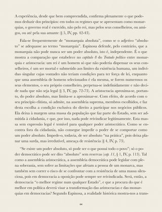 A experiência, desde que bem compreendida, conﬁrma plenamente o que pode-
mos deduzir dos princípios: em todos os regimes que se apresentam como monar-
quias, o governo real é exercido, não pelo rei, mas pelos seus conselheiros, ou ami-
gos, ou até pela sua amante (§ 5, IV, pp. 42-43).
Fala-se frequentemente de “monarquia absoluta”, como se o adjetivo “absolu-
to” se adequasse ao termo “monarquia”. Espinosa defende, pelo contrário, que a
monarquia não pode nunca ser um poder absoluto, isto é, independente. É o que
mostra a comparação que estabelece no capítulo 8 do Tratado político entre monar-
quia e aristocracia: um rei é um homem só que não poderia dispensar os seus con-
selheiros, é um ser mortal e submetido aos limites da existência humana, um indiví-
duo singular cujas vontades não teriam condições para ter força de lei, enquanto
que uma assembleia de homens selecionados é ela mesma, se forem numerosos os
seus elementos, o seu próprio conselheiro, perpetua-se indeﬁnidamente e não deci-
de nada que não seja legal (§ 3, IV, pp. 72-73). A aristocracia aproxima-se, portan-
to, do poder absoluto, mas limita-se a aproximar-se. Com efeito, de acordo com o
seu princípio elitista, só admite, na assembleia suprema, membros escolhidos, e faz
desta escolha a condição exclusiva do direito a participar nos negócios públicos.
Ela deixa à margem uma massa da população que faz parte do Estado, sem ser ad-
mitida à cidadania, e que, por isso, nada pode reivindicar legitimamente. Esta mas-
sa sem expressão legal é temível para qualquer poder aristocrático. Como se en-
contra fora da cidadania, não consegue impedir o poder de se comportar como
um poder absoluto. Impede-o, todavia, de ser absoluto “na prática”, pois deixa pla-
nar uma surda, mas irredutível, ameaça de resistência (§ 4, IV, p. 73).
“Se existe um poder absoluto, só pode ser o que possui todo o povo”; só o po-
der democrático pode ser dito “absoluto” sem reservas (cap. 11, § 1, IV, p. 113). Tal
como a assembleia aristocrática, a assembleia democrática pode legislar com ple-
na soberania, sem sofrer as limitações que afetam a pessoa de um monarca, mas
também sem correr o risco de se confrontar com a resistência de uma massa silen-
ciosa, pois em democracia a oposição pode sempre ser reivindicada. Será, então, a
democracia “o melhor regime num qualquer Estado”, e que a procura do que é
melhor em política deverá visar a transformação das aristocracias e das monar-
quias em democracias? Segundo Espinosa, a realidade histórica mostra-nos a trans-
64
 