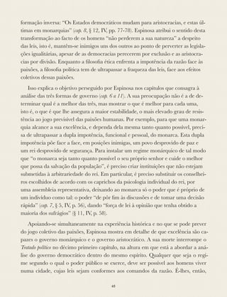 formação inversa: “Os Estados democráticos mudam para aristocracias, e estas úl-
timas em monarquias” (cap. 8, § 12, IV, pp. 77-78). Espinosa atribui o sentido desta
transformação ao facto de os homens “não perderem a sua natureza” a despeito
das leis, isto é, mantêm-se inimigos uns dos outros ao ponto de perverter as legisla-
ções igualitárias, apesar de as democracias perecerem por exclusão e as aristocra-
cias por divisão. Enquanto a ﬁlosoﬁa ética enfrenta a impotência da razão face às
paixões, a ﬁlosoﬁa política tem de ultrapassar a fraqueza das leis, face aos efeitos
coletivos dessas paixões.
Isso explica o objetivo perseguido por Espinosa nos capítulos que consagra à
análise das três formas de governo (cap. 6 a 11). A sua preocupação não é a de de-
terminar qual é a melhor das três, mas mostrar o que é melhor para cada uma,
isto é, o que é que lhe assegura a maior estabilidade, o mais elevado grau de resis-
tência ao jogo previsível das paixões humanas. Por exemplo, para que uma monar-
quia alcance a sua excelência, e dependa dela mesma tanto quanto possível, preci-
sa de ultrapassar a dupla impotência, funcional e pessoal, do monarca. Esta dupla
impotência põe face a face, em posições inimigas, um povo desprovido de paz e
um rei desprovido de segurança. Para instalar um regime monárquico de tal modo
que “o monarca seja tanto quanto possível o seu próprio senhor e cuide o melhor
que possa da salvação da população”, é preciso criar instituições que não estejam
submetidas à arbitrariedade do rei. Em particular, é preciso substituir os conselhei-
ros escolhidos de acordo com os caprichos da psicologia individual do rei, por
uma assembleia representativa, deixando ao monarca só o poder que é próprio de
um indivíduo como tal: o poder “de pôr ﬁm às discussões e de tomar uma decisão
rápida” (cap. 7, § 5, IV, p. 56), dando “força de lei à opinião que tenha obtido a
maioria dos sufrágios” (§ 11, IV, p. 58).
Apoiando-se simultaneamente na experiência histórica e no que se pode prever
do jogo coletivo das paixões, Espinosa mostra em detalhe de que excelência são ca-
pazes o governo monárquico e o governo aristocrático. A sua morte interrompe o
Tratado político no décimo primeiro capítulo, na altura em que está a abordar a aná-
lise do governo democrático dentro do mesmo espírito. Qualquer que seja o regi-
me segundo o qual o poder público se exerce, deve ser possível aos homens viver
numa cidade, cujas leis sejam conformes aos comandos da razão. É-lhes, então,
65
 