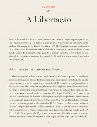 5 C A P Í T U L O
A Libertação
Este capítulo volta à Ética, da qual comenta em primeiro lugar a quarta parte, na
sua segunda metade (§ 1) e depois a quinta parte. A diferença de perspetiva entre
as duas últimas partes da Ética é tratada no § 2. O § 3 acaba com o primeiro tem-
po da libertação, integrando toda a afetividade humana no amor de Deus. O se-
gundo tempo da libertação surge quando o homem descobre a eternidade da sua
alma (§ 4), experimenta o amor intelectual de Deus (§ 5) e acede assim à verdadei-
ra salvação (§ 6).
A Conversão das paixões em Acções
Voltemos, então, à Ética e mais precisamente à sua quarta parte: Da servidão do
homem ou das forças das afeições. Podemos dividir as proposições contidas nesta quarta
parte em dois grupos de importância quase igual. O primeiro grupo (proposições 1 a
37) expõe a servidão humana propriamente dita: Espinosa enuncia os comandos
da razão e demonstra a sua impotência relativa face às paixões. Este primeiro gru-
po termina com o segundo escólio da proposição 37 (III, pp. 255-256), isto é, com a ne-
cessária contribuição da ﬁlosoﬁa política para a solução do problema ético. De fac-
to, no segundo grupo de proposições (proposições 38 a 73), as diﬁculdades encontra-
das anteriormente parecem ultrapassadas. O “verdadeiro conhecimento do bom e
do mau” adquire um sentido político, sendo o “bom” o que favorece a concórdia
entre os homens, e o “mau” aquilo que introduz a discórdia na cidade (prop. 40,
III, p. 258). Ora a proposição 37 já tinha estabelecido a identidade entre o que um
homem racional acharia bom para si com o que acharia bom para os outros (III,
68
 