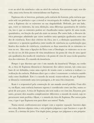o ser ao nível da existência e não ao nível da essência. Encontramos aqui, sem dú-
vida, uma certa forma de existencialismo em Espinosa.
Espinosa não se interessa, portanto, pela essência do homem, pela essência que
seria nele em potência e que a moral se encarregaria de realizar. Aquilo que inte-
ressa a Espinosa são os existentes na sua singularidade. Defende, por um lado,
que, entre os existentes, há uma distinção, uma diferença quantitativa de existên-
cia, isto é, que os existentes podem ser classiﬁcados numa espécie de uma escala
quantitativa, em função da qual são mais ou menos. Por outro lado, o discurso da
ética prossegue admitindo que existe também uma oposição qualitativa entre mo-
dos de existência. Estes dois critérios da ética, isto é, a distinção quantitativa dos
existentes e a oposição qualitativa entre modos de existência ou a polarização qua-
litativa dos modos de existência, constituem as duas maneiras de os existentes se-
rem no ser. São estas a ligações da Ética com a Ontologia: os existentes ou os en-
tes são no ser, de dois pontos de vista simultâneos: do ponto de vista de uma oposi-
ção qualitativa dos modos de existência e do ponto de vista de uma escala quantita-
tiva dos existentes. É o mundo da imanência.
Porque é que dizemos que este é um mundo da imanência? Porque, na verda-
de, a ética de Espinosa distancia-se claramente dos valores morais, tais como aca-
bam de ser deﬁnidos, como uma espécie de tensão entre a essência a realizar e a
realização da essência. Podemos dizer que o valor é exatamente a essência conside-
rada como ﬁnalidade. Este é o mundo da moral, transcendente, de que Espinosa
se distancia construindo uma nova paisagem, a de uma ética imanente.
Kant é o responsável pela construção de um mundo moral perfeito. Com efei-
to, em Kant, uma essência humana suposta é considerada como um ﬁm, numa es-
pécie de acto puro. A ética de Espinosa não tem nada a ver com isto. Estamos, por-
tanto, perante dois mundos completamente diferentes: o mundo da moral, cujo re-
presentante mais perfeito é Kant, e o mundo da ética de Espinosa. Por outras pala-
vras, o que é que Espinosa tem para dizer aos outros? Nada.
Numa moral, confrontamo-nos sempre com a seguinte equação: fazemos algu-
ma coisa, dizemos alguma coisa, e nós próprios julgamos o que fazemos e o que di-
zemos. É o sistema do juízo. Um duplo juízo, porque nos julgamos a nós próprios
vi
 