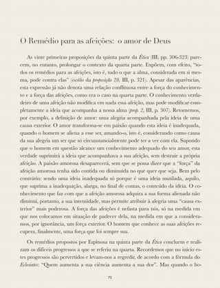 O Remédio para as afeições: o amor de Deus
As vinte primeiras proposições da quinta parte da Ética (III, pp. 306-323) pare-
cem, no entanto, prolongar o contexto da quarta parte. Expõem, com efeito, “to-
dos os remédios para as afeições, isto é, tudo o que a alma, considerada em si mes-
ma, pode contra elas” (escólio da proposição 20, III, p. 321). Apesar das aparências,
esta expressão já não denota uma relação conﬂituosa entre a força do conhecimen-
to e a força das afeições, como era o caso na quarta parte. O conhecimento verda-
deiro de uma afeição não modiﬁca em nada essa afeição, mas pode modiﬁcar com-
pletamente a ideia que acompanha a nossa alma (prop. 2, III, p. 307). Retomemos,
por exemplo, a deﬁnição de amor: uma alegria acompanhada pela ideia de uma
causa exterior. O amor transforma-se em paixão quando esta ideia é inadequada,
quando o homem se aliena a esse ser, amando-o, isto é, considerando como causa
da sua alegria um ser que só circunstancialmente pode ter a ver com ela. Supondo
que o homem em questão alcance um conhecimento adequado do seu amor, esta
verdade suprimirá a ideia que acompanhava a sua afeição, sem destruir a própria
afeição. A paixão amorosa desaparecerá, sem que se possa dizer que a “força” da
afeição amorosa tenha sido contida ou diminuída no que quer que seja. Bem pelo
contrário: sendo uma ideia inadequada só porque é uma ideia mutilada, aquilo,
que suprima a inadequação, alarga, no ﬁnal de contas, o conteúdo da ideia. O co-
nhecimento que faz com que a afeição amorosa adquira a sua forma alienada não
diminui, portanto, a sua intensidade, mas permite atribuir à alegria uma “causa ex-
terior” mais poderosa. A força das afeições é nefasta para nós, só na medida em
que nos colocamos em situação de padecer dela, na medida em que a considera-
mos, por ignorância, um força exterior. O homem que conhece as suas afeições re-
cupera, ﬁnalmente, uma força que foi sempre sua.
Os remédios propostos por Espinosa na quinta parte da Ética concluem e reali-
zam os difíceis progressos a que se referiu na quarta. Recordemos que no início es-
tes progressos são pervertidos e levam-nos a regredir, de acordo com a fórmula do
Eclesiates: “Quem aumenta a sua ciência aumenta a sua dor”. Mas quando o ho-
73
 