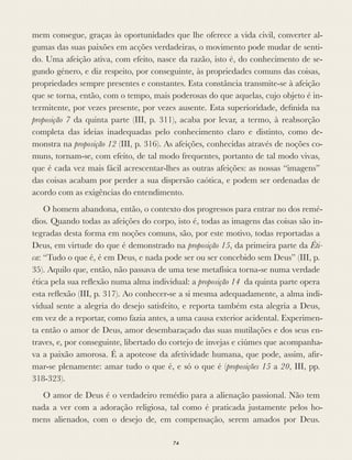 mem consegue, graças às oportunidades que lhe oferece a vida civil, converter al-
gumas das suas paixões em acções verdadeiras, o movimento pode mudar de senti-
do. Uma afeição ativa, com efeito, nasce da razão, isto é, do conhecimento de se-
gundo género, e diz respeito, por conseguinte, às propriedades comuns das coisas,
propriedades sempre presentes e constantes. Esta constância transmite-se à afeição
que se torna, então, com o tempo, mais poderosas do que aquelas, cujo objeto é in-
termitente, por vezes presente, por vezes ausente. Esta superioridade, deﬁnida na
proposição 7 da quinta parte (III, p. 311), acaba por levar, a termo, à reabsorção
completa das ideias inadequadas pelo conhecimento claro e distinto, como de-
monstra na proposição 12 (III, p. 316). As afeições, conhecidas através de noções co-
muns, tornam-se, com efeito, de tal modo frequentes, portanto de tal modo vivas,
que é cada vez mais fácil acrescentar-lhes as outras afeições: as nossas “imagens”
das coisas acabam por perder a sua dispersão caótica, e podem ser ordenadas de
acordo com as exigências do entendimento.
O homem abandona, então, o contexto dos progressos para entrar no dos remé-
dios. Quando todas as afeições do corpo, isto é, todas as imagens das coisas são in-
tegradas desta forma em noções comuns, são, por este motivo, todas reportadas a
Deus, em virtude do que é demonstrado na proposição 15, da primeira parte da Éti-
ca: “Tudo o que é, é em Deus, e nada pode ser ou ser concebido sem Deus” (III, p.
35). Aquilo que, então, não passava de uma tese metafísica torna-se numa verdade
ética pela sua reﬂexão numa alma individual: a proposição 14 da quinta parte opera
esta reﬂexão (III, p. 317). Ao conhecer-se a si mesma adequadamente, a alma indi-
vidual sente a alegria do desejo satisfeito, e reporta também esta alegria a Deus,
em vez de a reportar, como fazia antes, a uma causa exterior acidental. Experimen-
ta então o amor de Deus, amor desembaraçado das suas mutilações e dos seus en-
traves, e, por conseguinte, libertado do cortejo de invejas e ciúmes que acompanha-
va a paixão amorosa. É a apoteose da afetividade humana, que pode, assim, aﬁr-
mar-se plenamente: amar tudo o que é, e só o que é (proposições 15 a 20, III, pp.
318-323).
O amor de Deus é o verdadeiro remédio para a alienação passional. Não tem
nada a ver com a adoração religiosa, tal como é praticada justamente pelos ho-
mens alienados, com o desejo de, em compensação, serem amados por Deus.
74
 