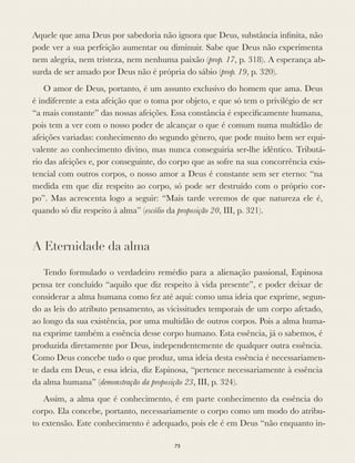 Aquele que ama Deus por sabedoria não ignora que Deus, substância inﬁnita, não
pode ver a sua perfeição aumentar ou diminuir. Sabe que Deus não experimenta
nem alegria, nem tristeza, nem nenhuma paixão (prop. 17, p. 318). A esperança ab-
surda de ser amado por Deus não é própria do sábio (prop. 19, p. 320).
O amor de Deus, portanto, é um assunto exclusivo do homem que ama. Deus
é indiferente a esta afeição que o toma por objeto, e que só tem o privilégio de ser
“a mais constante” das nossas afeições. Essa constância é especiﬁcamente humana,
pois tem a ver com o nosso poder de alcançar o que é comum numa multidão de
afeições variadas: conhecimento do segundo género, que pode muito bem ser equi-
valente ao conhecimento divino, mas nunca conseguiria ser-lhe idêntico. Tributá-
rio das afeições e, por conseguinte, do corpo que as sofre na sua concorrência exis-
tencial com outros corpos, o nosso amor a Deus é constante sem ser eterno: “na
medida em que diz respeito ao corpo, só pode ser destruído com o próprio cor-
po”. Mas acrescenta logo a seguir: “Mais tarde veremos de que natureza ele é,
quando só diz respeito à alma” (escólio da proposição 20, III, p. 321).
A Eternidade da alma
Tendo formulado o verdadeiro remédio para a alienação passional, Espinosa
pensa ter concluído “aquilo que diz respeito à vida presente”, e poder deixar de
considerar a alma humana como fez até aqui: como uma ideia que exprime, segun-
do as leis do atributo pensamento, as vicissitudes temporais de um corpo afetado,
ao longo da sua existência, por uma multidão de outros corpos. Pois a alma huma-
na exprime também a essência desse corpo humano. Esta essência, já o sabemos, é
produzida diretamente por Deus, independentemente de qualquer outra essência.
Como Deus concebe tudo o que produz, uma ideia desta essência é necessariamen-
te dada em Deus, e essa ideia, diz Espinosa, “pertence necessariamente à essência
da alma humana” (demonstração da proposição 23, III, p. 324).
Assim, a alma que é conhecimento, é em parte conhecimento da essência do
corpo. Ela concebe, portanto, necessariamente o corpo como um modo do atribu-
to extensão. Este conhecimento é adequado, pois ele é em Deus “não enquanto in-
75
 