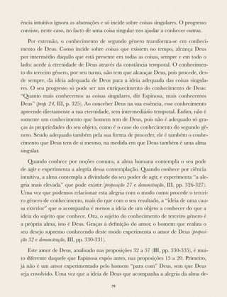 ência intuitiva ignora as abstrações e só incide sobre coisas singulares. O progresso
consiste, neste caso, no facto de uma coisa singular nos ajudar a conhecer outras.
Por extensão, o conhecimento de segundo género transforma-se em conheci-
mento de Deus. Como incide sobre coisas que existem no tempo, alcança Deus
por intermédio daquilo que está presente em todas as coisas, sempre e em todo o
lado: acede à eternidade de Deus através da constância temporal. O conhecimen-
to do terceiro género, por seu turno, não tem que alcançar Deus, pois procede, des-
de sempre, da ideia adequada de Deus para a ideia adequada das coisas singula-
res. O seu progresso só pode ser um enriquecimento do conhecimento de Deus:
“Quanto mais conhecemos as coisas singulares, diz Espinosa, mais conhecemos
Deus” (prop. 24, III, p. 325). Ao conceber Deus na sua essência, esse conhecimento
apreende diretamente a sua eternidade, sem intermediário temporal. Enﬁm, não é
somente um conhecimento que homem tem de Deus, pois não é adequado só gra-
ças às propriedades do seu objeto, como é o caso do conhecimento do segundo gé-
nero. Sendo adequado também pela sua forma de proceder, ele é também o conhe-
cimento que Deus tem de si mesmo, na medida em que Deus também é uma alma
singular.
Quando conhece por noções comuns, a alma humana contempla o seu pode
de agir e experimenta a alegria dessa contemplação. Quando conhece por ciência
intuitiva, a alma contempla a divindade do seu poder de agir, e experimenta “a ale-
gria mais elevada” que pode existir (proposição 27 e demonstração, III, pp. 326-327).
Uma vez que podemos relacionar esta alegria com o modo como procede o tercei-
ro género de conhecimento, mais do que com o seu resultado, a “ideia de uma cau-
sa exterior” que o acompanha é menos a ideia de um objeto a conhecer do que a
ideia do sujeito que conhece. Ora, o sujeito do conhecimento de terceiro género é
a própria alma, isto é Deus. Graças à deﬁnição do amor, o homem que realiza o
seu desejo supremo conhecendo deste modo experimenta o amor de Deus (proposi-
ção 32 e demonstração, III, pp. 330-331).
Este amor de Deus, analisado nas proposições 32 a 37 (III, pp. 330-335), é mui-
to diferente daquele que Espinosa expôs antes, nas proposições 15 a 20. Primeiro,
já não é um amor experimentado pelo homem “para com” Deus, sem que Deus
seja envolvido. Uma vez que a ideia de Deus que acompanha a alegria da alma de-
78
 