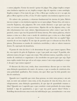 e somos julgados. Gostar da moral é gostar de julgar. Ora, julgar implica sempre
uma instância superior ao ser, implica sempre algo de superior a uma ontologia.
Implica sempre o Uno mais do que o Ser, o Bem que conduz ao ser e ao agir, im-
plica o Bem superior ao Ser, o Uno. O valor exprime esta instância superior ao ser.
Os valores são, portanto, o elemento fundamental do sistema de juízo. Referi-
mo-nos sempre a esta instância superior ao ser para julgar. Numa ética, tal como a
concebe Espinosa, não julgamos. De certo modo dizemos: o que quer que faça-
mos, só teremos aquilo que merecermos. Alguém diz ou faz alguma coisa, e nós
não relacionamos isso com valores. Questionamo-nos sobre como é que isso foi
possível, como é que isso foi possível de forma interna. Por outras palavras, relacio-
namos a coisa ou o dizer com o modo de existência que a coisa ou o dizer impli-
cam, que envolvem em si mesmos. Como somos para dizer isto ou aquilo? Que
maneira de ser isso implica? É este tipo de questões que se colocam na ética de Es-
pinosa. Procuramos os modos de existência envolvidos, e não os valores transcen-
dentes. É a operação da imanência.
O ponto de vista da ética é o de determinar de que é que somos capazes. Don-
de, esta espécie de grito de Espinosa: o que é que pode um corpo? À partida, não
sabemos nunca do que é capaz um corpo. Não sabemos nunca, à partida, como os
modos de existência se organizam e são envolvidos em quem quer que seja. Espi-
nosa explica muito bem que tal ou tal corpo, nunca é um corpo qualquer; o corpo
é: do que é que somos capazes?
O discurso da ética tem, então, duas características: diz-nos que os entes têm
uma distinção quantitativa de mais e de menos, e que os modos de existência têm
uma polaridade qualitativa. Em resumo, isto quer dizer que há dois grandes mo-
dos de existência.
Quando nos é sugerido que entre duas pessoas, ou entre uma pessoa e um ani-
mal, ou entre um animal e uma coisa, só há, do ponto de vista da ética, isto é, on-
tologicamente, uma distinção quantitativa, de que tipo de quantidade estamos a
falar? Quando nos é sugerido que o que constitui o mais profundo da nossa singu-
laridade é algo de quantitativo, o que é que isso pode querer dizer? Fichte e
Schelling desenvolveram uma teoria da individuação que, normalmente e em resu-
vii
 