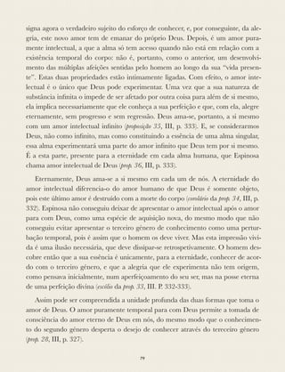 signa agora o verdadeiro sujeito do esforço de conhecer, e, por conseguinte, da ale-
gria, este novo amor tem de emanar do próprio Deus. Depois, é um amor pura-
mente intelectual, a que a alma só tem acesso quando não está em relação com a
existência temporal do corpo: não é, portanto, como o anterior, um desenvolvi-
mento das múltiplas afeições sentidas pelo homem ao longo da sua “vida presen-
te”. Estas duas propriedades estão intimamente ligadas. Com efeito, o amor inte-
lectual é o único que Deus pode experimentar. Uma vez que a sua natureza de
substância inﬁnita o impede de ser afetado por outra coisa para além de si mesmo,
ela implica necessariamente que ele conheça a sua perfeição e que, com ela, alegre
eternamente, sem progresso e sem regressão. Deus ama-se, portanto, a si mesmo
com um amor intelectual inﬁnito (proposição 35, III, p. 333). E, se considerarmos
Deus, não como inﬁnito, mas como constituindo a essência de uma alma singular,
essa alma experimentará uma parte do amor inﬁnito que Deus tem por si mesmo.
É a esta parte, presente para a eternidade em cada alma humana, que Espinosa
chama amor intelectual de Deus (prop. 36, III, p. 333).
Eternamente, Deus ama-se a si mesmo em cada um de nós. A eternidade do
amor intelectual diferencia-o do amor humano de que Deus é somente objeto,
pois este último amor é destruído com a morte do corpo (corolário da prop. 34, III, p.
332). Espinosa não conseguiu deixar de apresentar o amor intelectual após o amor
para com Deus, como uma espécie de aquisição nova, do mesmo modo que não
conseguiu evitar apresentar o terceiro género de conhecimento como uma pertur-
bação temporal, pois é assim que o homem os deve viver. Mas esta impressão vivi-
da é uma ilusão necessária, que deve dissipar-se retrospetivamente. O homem des-
cobre então que a sua essência é unicamente, para a eternidade, conhecer de acor-
do com o terceiro género, e que a alegria que ele experimenta não tem origem,
como pensava inicialmente, num aperfeiçoamento do seu ser, mas na posse eterna
de uma perfeição divina (escólio da prop. 33, III. P. 332-333).
Assim pode ser compreendida a unidade profunda das duas formas que toma o
amor de Deus. O amor puramente temporal para com Deus permite a tomada de
consciência do amor eterno de Deus em nós, do mesmo modo que o conhecimen-
to do segundo género desperta o desejo de conhecer através do tereceiro género
(prop. 28, III, p. 327).
79
 