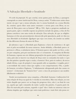 A Salvação: liberdade e beatitude
O escólio da proposição 36, que conclui, nesta quinta parte da Ética, a passagem
consagrada ao amor intelectual de Deus, começa assim: “Conhecemos assim clara-
mente em que é que a nossa salvação, isto é a nossa beatitude ou a nossa liberda-
de, consiste; quero dizer num amor constante e eterno para com Deus, ou no
amor de Deus para com os homens” (III, p. 334). Após o progresso analisado na
quarta parte, após o remédio exposto na primeira metade da quinta, a ética de Es-
pinosa conclui-se com uma teoria da salvação. Esta salvação, de que as religiões
humanas só têm um pressentimento obscurecido pela ignorância, pode ter dois no-
mes: liberdade ou beatitude. Qualquer que seja o seu nome, ela consiste na unida-
de das diferentes formas do amor de Deus.
Já sabemos o que é a liberdade para Espinosa: o facto de existirmos e de agir-
mos só pela necessidade da nossa natureza. Assim deﬁnida, a liberdade parece só
pertencer a Deus, a substância única. O homem parece não poder ser livre, a não
ser por conquista, pois por nascimento não o é certamente. A conquista da liberda-
de humana, exposta nas sete últimas proposições da quarta parte, é então bem pre-
cária, pois não se inscreve na relação de força entre os comandos da razão e o po-
der das paixões: quando segue a razão, o homem é livre, pois só conhece, da neces-
sidade divina, o que ele próprio é; mas quando sofre as segundas, é coagido, pois é
a necessidade das outras coisas que explica o seu comportamento. Ora, o poder
do homem, reconhece Espinosa, “é inﬁnitamente ultrapassado pelo das causas ex-
teriores”. A descrição do “homem livre” corre o risco de permanecer um modelo
diﬁcilmente realizável.
Sendo necessariamente uma conquista, a liberdade humana é indissociável de
uma relação de força na qual ela é vencida ou vencedora. Mas esta relação, ao con-
trário daquilo que parece ser ao longo do progresso ético, não é, no ﬁnal de con-
tas, aquela que opõe comandos da razão e poder das paixões. A quarta parte da
Ética foi marcada pelo axioma, segundo o qual “não é dada na natureza coisa ne-
nhuma singular, que implique que outra mais poderosa e mais forte não possa ser
80
 