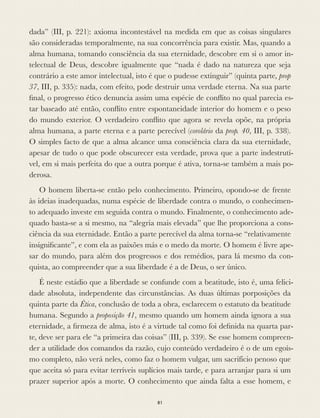 dada” (III, p. 221): axioma incontestável na medida em que as coisas singulares
são consideradas temporalmente, na sua concorrência para existir. Mas, quando a
alma humana, tomando consciência da sua eternidade, descobre em si o amor in-
telectual de Deus, descobre igualmente que “nada é dado na natureza que seja
contrário a este amor intelectual, isto é que o pudesse extinguir” (quinta parte, prop
37, III, p. 335): nada, com efeito, pode destruir uma verdade eterna. Na sua parte
ﬁnal, o progresso ético denuncia assim uma espécie de conﬂito no qual parecia es-
tar baseado até então, conﬂito entre espontaneidade interior do homem e o peso
do mundo exterior. O verdadeiro conﬂito que agora se revela opõe, na própria
alma humana, a parte eterna e a parte perecível (corolário da prop. 40, III, p. 338).
O simples facto de que a alma alcance uma consciência clara da sua eternidade,
apesar de tudo o que pode obscurecer esta verdade, prova que a parte indestrutí-
vel, em si mais perfeita do que a outra porque é ativa, torna-se também a mais po-
derosa.
O homem liberta-se então pelo conhecimento. Primeiro, opondo-se de frente
às ideias inadequadas, numa espécie de liberdade contra o mundo, o conhecimen-
to adequado investe em seguida contra o mundo. Finalmente, o conhecimento ade-
quado basta-se a si mesmo, na “alegria mais elevada” que lhe proporciona a cons-
ciência da sua eternidade. Então a parte perecível da alma torna-se “relativamente
insigniﬁcante”, e com ela as paixões más e o medo da morte. O homem é livre ape-
sar do mundo, para além dos progressos e dos remédios, para lá mesmo da con-
quista, ao compreender que a sua liberdade é a de Deus, o ser único.
É neste estádio que a liberdade se confunde com a beatitude, isto é, uma felici-
dade absoluta, independente das circunstâncias. As duas últimas porposições da
quinta parte da Ética, conclusão de toda a obra, esclarecem o estatuto da beatitude
humana. Segundo a proposição 41, mesmo quando um homem ainda ignora a sua
eternidade, a ﬁrmeza de alma, isto é a virtude tal como foi deﬁnida na quarta par-
te, deve ser para ele “a primeira das coisas” (III, p. 339). Se esse homem compreen-
der a utilidade dos comandos da razão, cujo conteúdo verdadeiro é o de um egoís-
mo completo, não verá neles, como faz o homem vulgar, um sacrifício penoso que
que aceita só para evitar terríveis suplícios mais tarde, e para arranjar para si um
prazer superior após a morte. O conhecimento que ainda falta a esse homem, e
81
 