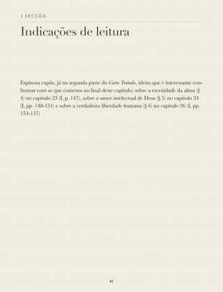 1 S E C Ç Ã O
Indicações de leitura
Espinosa expõe, já na segunda parte do Curto Tratado, ideias que é interessante con-
frontar com as que comenta no ﬁnal deste capítulo: sobre a eternidade da alma (§
4) no capítulo 23 (I, p. 147), sobre o amor intelectual de Deus (§ 5) no capítulo 24
(I, pp. 148-151) e sobre a verdadeira liberdade humana (§ 6) no capítulo 26 (I, pp.
153-157)
83
 