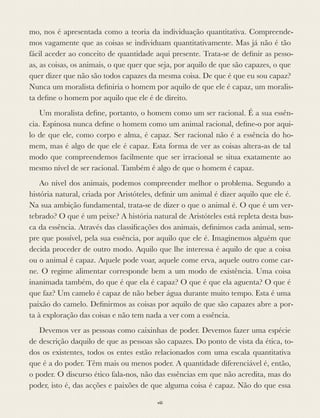 mo, nos é apresentada como a teoria da individuação quantitativa. Compreende-
mos vagamente que as coisas se individuam quantitativamente. Mas já não é tão
fácil aceder ao conceito de quantidade aqui presente. Trata-se de deﬁnir as pesso-
as, as coisas, os animais, o que quer que seja, por aquilo de que são capazes, o que
quer dizer que não são todos capazes da mesma coisa. De que é que eu sou capaz?
Nunca um moralista deﬁniria o homem por aquilo de que ele é capaz, um moralis-
ta deﬁne o homem por aquilo que ele é de direito.
Um moralista deﬁne, portanto, o homem como um ser racional. É a sua essên-
cia. Espinosa nunca deﬁne o homem como um animal racional, deﬁne-o por aqui-
lo de que ele, como corpo e alma, é capaz. Ser racional não é a essência do ho-
mem, mas é algo de que ele é capaz. Esta forma de ver as coisas altera-as de tal
modo que compreendemos facilmente que ser irracional se situa exatamente ao
mesmo nível de ser racional. Também é algo de que o homem é capaz.
Ao nível dos animais, podemos compreender melhor o problema. Segundo a
história natural, criada por Aristóteles, deﬁnir um animal é dizer aquilo que ele é.
Na sua ambição fundamental, trata-se de dizer o que o animal é. O que é um ver-
tebrado? O que é um peixe? A história natural de Aristóteles está repleta desta bus-
ca da essência. Através das classiﬁcações dos animais, deﬁnimos cada animal, sem-
pre que possível, pela sua essência, por aquilo que ele é. Imaginemos alguém que
decida proceder de outro modo. Aquilo que lhe interessa é aquilo de que a coisa
ou o animal é capaz. Aquele pode voar, aquele come erva, aquele outro come car-
ne. O regime alimentar corresponde bem a um modo de existência. Uma coisa
inanimada também, do que é que ela é capaz? O que é que ela aguenta? O que é
que faz? Um camelo é capaz de não beber água durante muito tempo. Esta é uma
paixão do camelo. Deﬁnirmos as coisas por aquilo de que são capazes abre a por-
ta à exploração das coisas e não tem nada a ver com a essência.
Devemos ver as pessoas como caixinhas de poder. Devemos fazer uma espécie
de descrição daquilo de que as pessoas são capazes. Do ponto de vista da ética, to-
dos os existentes, todos os entes estão relacionados com uma escala quantitativa
que é a do poder. Têm mais ou menos poder. A quantidade diferenciável é, então,
o poder. O discurso ético fala-nos, não das essências em que não acredita, mas do
poder, isto é, das acções e paixões de que alguma coisa é capaz. Não do que essa
viii
 
