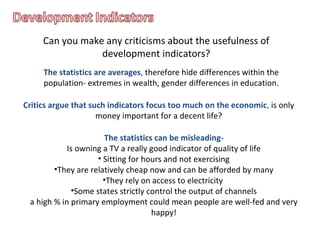 Can you make any criticisms about the usefulness of development indicators? The statistics are averages ,  therefore hide differences within the population- extremes in wealth, gender differences in education. Critics argue that such indicators focus too much on the economic ,  is only money important for a decent life? The statistics can be misleading- Is owning a TV a really good indicator of quality of life Sitting for hours and not exercising They are relatively cheap now and can be afforded by many They rely on access to electricity  Some states strictly control the output of channels a high % in primary employment could mean people are well-fed and very happy! 