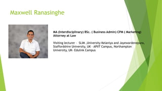 Maxwell Ranasinghe
MA (Interdisciplinary) BSc. ( Business Admin) CPM ( Marketing)
Attorney at Law
Visiting lecturer – SLIM ,University Kelaniya and Jayewardenepura,
Staffordshire University, UK – APIIT Campus, Northampton
University, UK- Edulink Campus
 