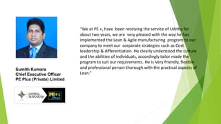 “We at PE +, have been receiving the service of Uditha for
about two years, we are very pleased with the way he has
implemented the Lean & Agile manufacturing program to our
company to meet our corporate strategies such as Cost
leadership & differentiation. He clearly understood the culture
and the abilities of individuals, accordingly tailor made the
program to suit our requirements. He is Very friendly, flexible
and professional person thorough with the practical aspects of
Lean.”
Sumith Kumara
Chief Executive Officer
PE Plus (Private) Limited
 