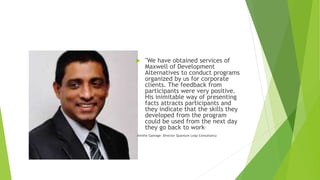  "We have obtained services of
Maxwell of Development
Alternatives to conduct programs
organized by us for corporate
clients. The feedback from
participants were very positive.
His inimitable way of presenting
facts attracts participants and
they indicate that the skills they
developed from the program
could be used from the next day
they go back to work".
Amithe Gamage- Director Quantum Leap Consultancy
 