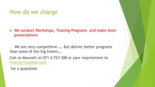 How do we charge
 We conduct Workshops, Training Programs and make short
presentations
We are very competitive …. But deliver better programs
than some of the big timers….
Call us Maxwell on 071 4 723 308 or your requirement to
maxran1@yahoo.com
for a quotation
 