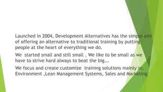 Launched in 2004, Development Alternatives has the simple aim
of offering an alternative to traditional training by putting
people at the heart of everything we do.
We started small and still small . We like to be small as we
have to strive hard always to beat the big….
We focus and create customize training solutions mainly in,
Environment ,Lean Management Systems, Sales and Marketing.
 