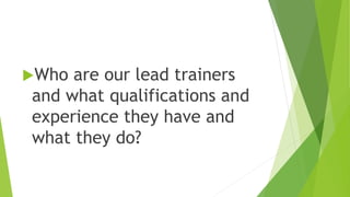 Who are our lead trainers
and what qualifications and
experience they have and
what they do?
 