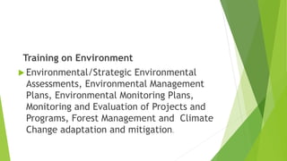 Training on Environment
 Environmental/Strategic Environmental
Assessments, Environmental Management
Plans, Environmental Monitoring Plans,
Monitoring and Evaluation of Projects and
Programs, Forest Management and Climate
Change adaptation and mitigation.
 