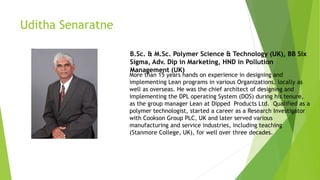 Uditha Senaratne
B.Sc. & M.Sc. Polymer Science & Technology (UK), BB Six
Sigma, Adv. Dip in Marketing, HND in Pollution
Management (UK)
More than 15 years hands on experience in designing and
implementing Lean programs in various Organizations, locally as
well as overseas. He was the chief architect of designing and
implementing the DPL operating System (DOS) during his tenure,
as the group manager Lean at Dipped Products Ltd. Qualified as a
polymer technologist, started a career as a Research Investigator
with Cookson Group PLC, UK and later served various
manufacturing and service industries, including teaching
(Stanmore College, UK), for well over three decades.
 