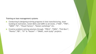 Training on lean management systems
 Conducting & designing training programs in lean manufacturing, team
building & motivation, Green Belts and GMPs to all levels. (“VSM”, “TPM”,
“SMED”,”5S”, “Visual Factory”, “Kaizen workshops” etc.
 Creative problem-solving solutions through. “PDCA”, “FMFA”, “Fish Born”,
“Pareto”,”8D”, “5Y” & “Kaizen” / “DMAIC, work study” projects.
 