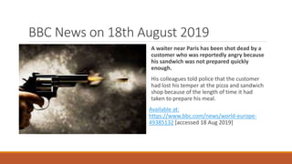 BBC News on 18th August 2019
A waiter near Paris has been shot dead by a
customer who was reportedly angry because
his sandwich was not prepared quickly
enough.
His colleagues told police that the customer
had lost his temper at the pizza and sandwich
shop because of the length of time it had
taken to prepare his meal.
Available at:
https://www.bbc.com/news/world-europe-
49385132 [accessed 18 Aug 2019]
 