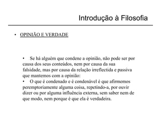 Introdução à Filosofia

•  OPINIÃO E VERDADE



   •  Se há alguém que condene a opinião, não pode ser por
   causa dos seus conteúdos, nem por causa da sua
   falsidade, mas por causa da relação irreflectida e passiva
   que mantemos com a opinião:
   •  O que é condenado e é condenável é que afirmemos
   peremptoriamente alguma coisa, repetindo-a, por ouvir
   dizer ou por alguma influência externa, sem saber nem de
   que modo, nem porque é que ela é verdadeira.
 