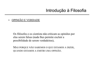 Introdução à Filosofia

•  OPINIÃO E VERDADE



   Os filósofos e os cientista não criticam as opiniões por
   elas serem falsas (nada lhes permite excluir a
   possibilidade de serem verdadeiras),

   MAS PORQUE NÃO SABEMOS O QUE ESTAMOS A DIZER,
   QUANDO ESTAMOS A EMITIR UMA OPINIÃO.
 