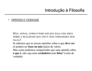 Introdução à Filosofia

•  OPINIÃO E VERDADE



   MAS, AFINAL, COMO É PODE SER QUE HAJA UMA IDEIA
   SOBRE A REALIDADE QUE NÃO É NEM VERDADEIRA NEM
   FALSA?
   Já sabemos que as nossas opiniões sobre o que deve ser
   só podem ser boas ou más (juízo de valor).
   Mas como podemos compreender que uma opinião sobre
   o que é, não seja nem verdadeira nem falsa? (valor de
   verdade)
 