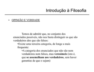Introdução à Filosofia

•  OPINIÃO E VERDADE



          Temos de admitir que, no conjunto dos
   enunciados possíveis, não nos basta distinguir os que são
   verdadeiros dos que são falsos:
      • Existe uma terceira categoria, de longe a mais
      frequente:
          • A categoria dos enunciados que não são nem
          verdadeiros nem falsos, mas verosímeis (isto é,
          que se assemelham aos verdadeiros, sem haver
          garantias de que o sejam)
 