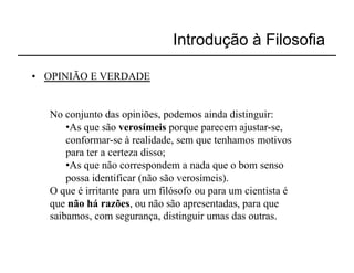 Introdução à Filosofia

•  OPINIÃO E VERDADE


   No conjunto das opiniões, podemos ainda distinguir:
       • As que são verosímeis porque parecem ajustar-se,
       conformar-se à realidade, sem que tenhamos motivos
       para ter a certeza disso;
       • As que não correspondem a nada que o bom senso
       possa identificar (não são verosímeis).
   O que é irritante para um filósofo ou para um cientista é
   que não há razões, ou não são apresentadas, para que
   saibamos, com segurança, distinguir umas das outras.
 
