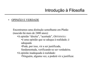Introdução à Filosofia

•  OPINIÃO E VERDADE


   Encontramos uma distinção semelhante em Platão
   (nascido há mais de 2400 anos):
       • A opinião “direita”, “acertada”, ORTODOXA:
           • é uma opinião que se adequa à realidade; é
           adequada
           • Pode, por isso, vir a ser justificada,
           fundamentada, verificando-se ser verdadeira.
       • A opinião inadequada à realidade:
           • Ninguém, alguma vez, a poderá vir a justificar.
 