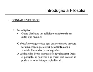 Introdução à Filosofia

•  OPINIÃO E VERDADE


   1.  Na religião:
       •  O que distingue um religioso ortodoxo de um
          outro que não o é?

      O Ortodoxo é aquele que tem uma crença ou procura
         ter uma crença que esteja de acordo com a
         verdade literal dos livros sagrados.
      A verdade dos livros sagrados foi revelada por Deus
         e, portanto, as palavras e as frases que lá estão só
         podem ter uma interpretação literal.
 
